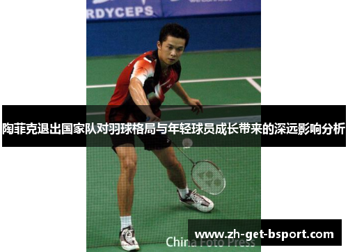 陶菲克退出国家队对羽球格局与年轻球员成长带来的深远影响分析