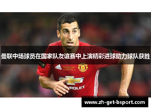 曼联中场球员在国家队友谊赛中上演精彩进球助力球队获胜 曼联中场球员在国家队友谊赛中上演精彩进球助力球队获胜