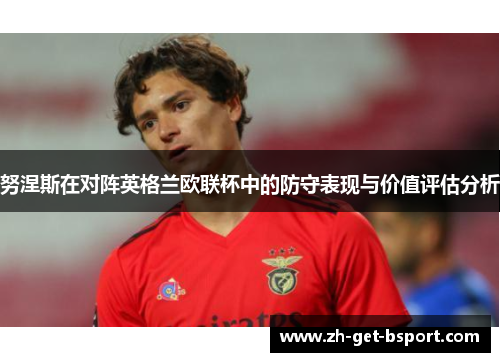 努涅斯在对阵英格兰欧联杯中的防守表现与价值评估分析 努涅斯在对阵英格兰欧联杯中的防守表现与价值评估分析