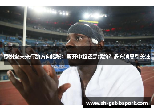 穆谢奎未来行动方向揭秘：离开中超还是续约？多方消息引关注