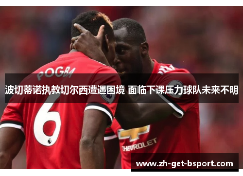 波切蒂诺执教切尔西遭遇困境 面临下课压力球队未来不明